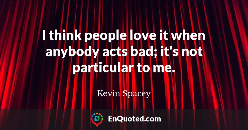 I think people love it when anybody acts bad; it's not particular to me.