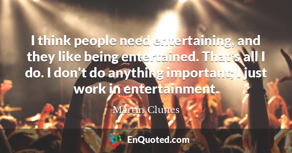 I think people need entertaining, and they like being entertained. That's all I do. I don't do anything important; I just work in entertainment.
