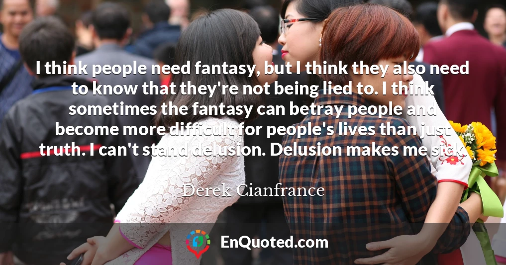 I think people need fantasy, but I think they also need to know that they're not being lied to. I think sometimes the fantasy can betray people and become more difficult for people's lives than just truth. I can't stand delusion. Delusion makes me sick.