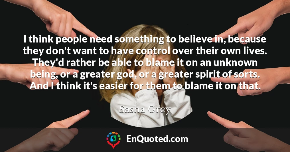 I think people need something to believe in, because they don't want to have control over their own lives. They'd rather be able to blame it on an unknown being, or a greater god, or a greater spirit of sorts. And I think it's easier for them to blame it on that.
