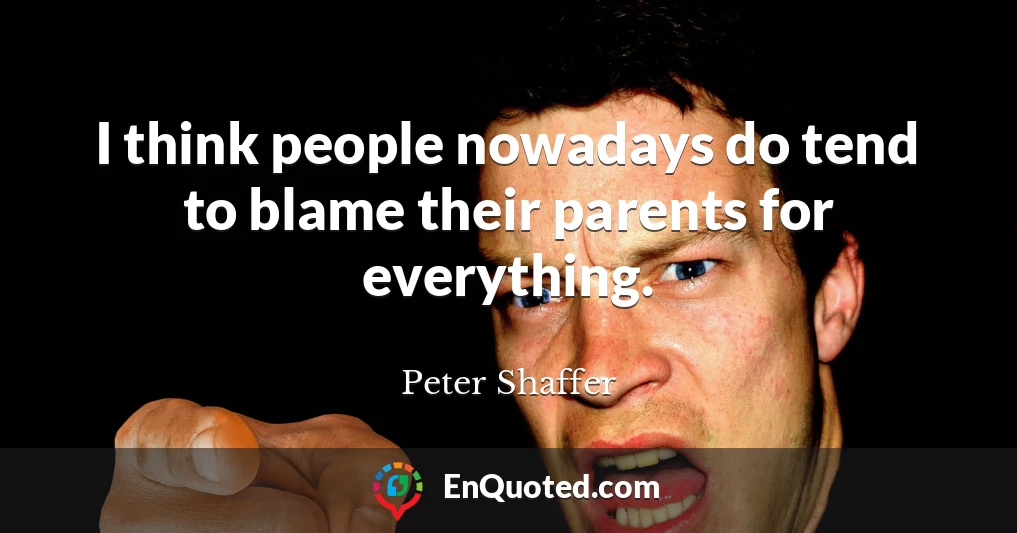I think people nowadays do tend to blame their parents for everything.