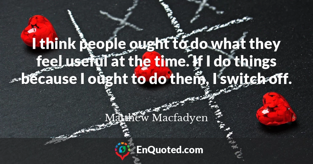 I think people ought to do what they feel useful at the time. If I do things because I ought to do them, I switch off.
