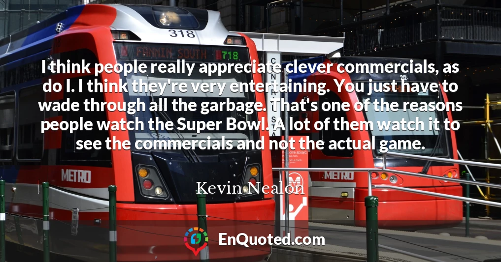 I think people really appreciate clever commercials, as do I. I think they're very entertaining. You just have to wade through all the garbage. That's one of the reasons people watch the Super Bowl. A lot of them watch it to see the commercials and not the actual game.