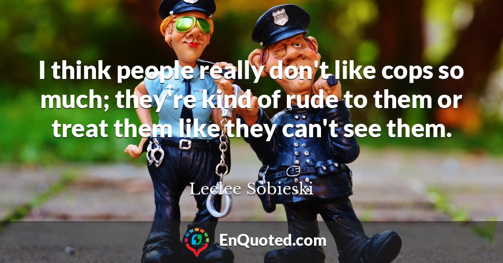 I think people really don't like cops so much; they're kind of rude to them or treat them like they can't see them.