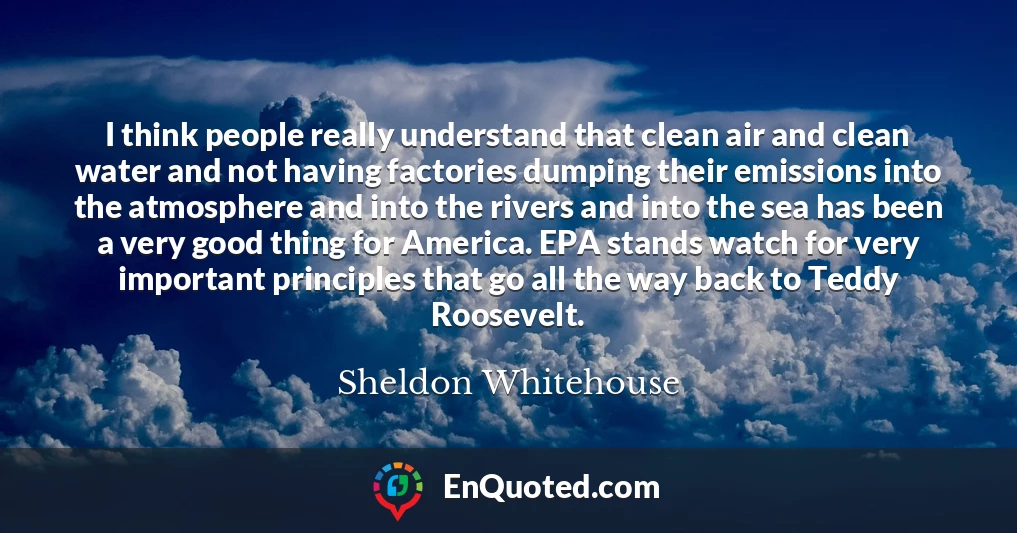 I think people really understand that clean air and clean water and not having factories dumping their emissions into the atmosphere and into the rivers and into the sea has been a very good thing for America. EPA stands watch for very important principles that go all the way back to Teddy Roosevelt.