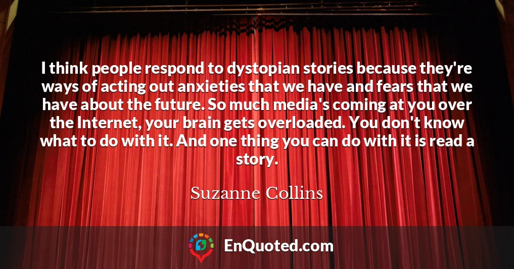 I think people respond to dystopian stories because they're ways of acting out anxieties that we have and fears that we have about the future. So much media's coming at you over the Internet, your brain gets overloaded. You don't know what to do with it. And one thing you can do with it is read a story.