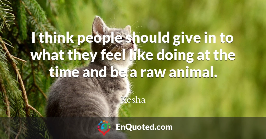 I think people should give in to what they feel like doing at the time and be a raw animal.
