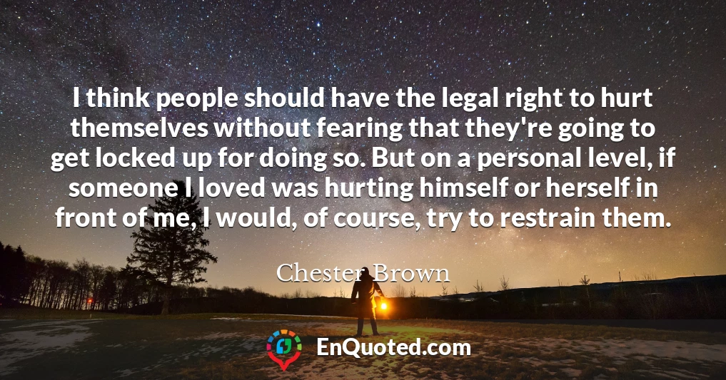I think people should have the legal right to hurt themselves without fearing that they're going to get locked up for doing so. But on a personal level, if someone I loved was hurting himself or herself in front of me, I would, of course, try to restrain them.