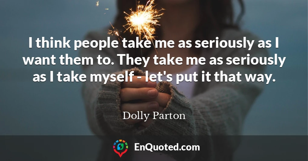 I think people take me as seriously as I want them to. They take me as seriously as I take myself - let's put it that way.