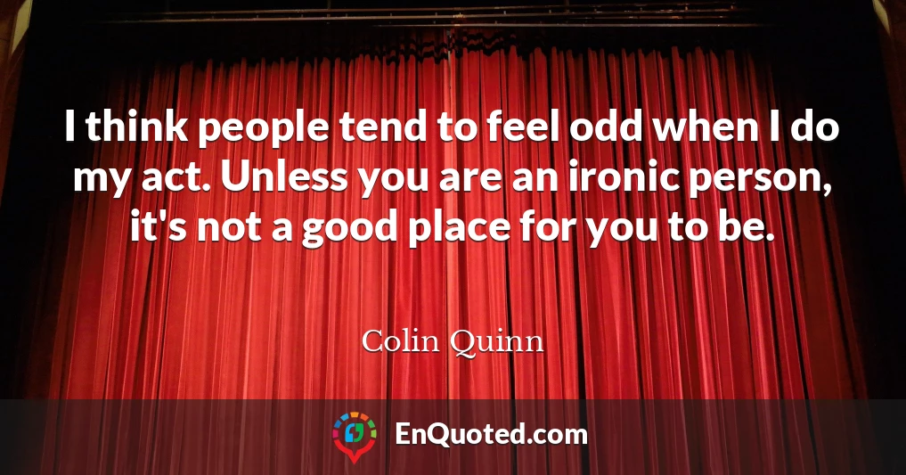 I think people tend to feel odd when I do my act. Unless you are an ironic person, it's not a good place for you to be.