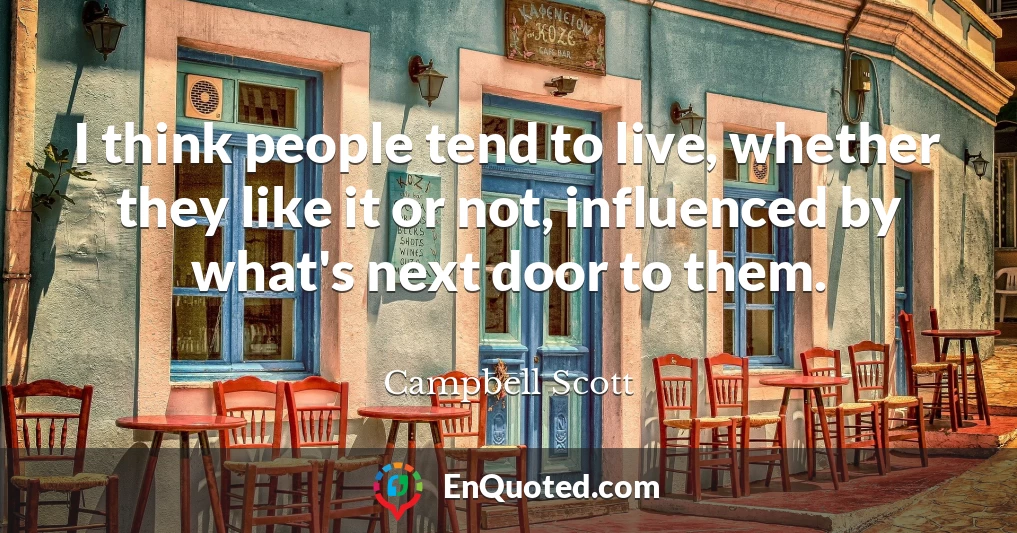 I think people tend to live, whether they like it or not, influenced by what's next door to them.