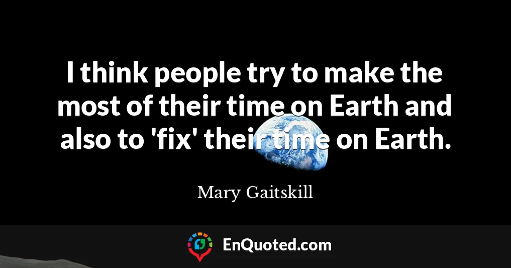 I think people try to make the most of their time on Earth and also to 'fix' their time on Earth.