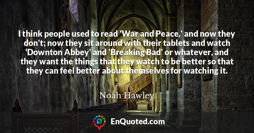 I think people used to read 'War and Peace,' and now they don't; now they sit around with their tablets and watch 'Downton Abbey' and 'Breaking Bad' or whatever, and they want the things that they watch to be better so that they can feel better about themselves for watching it.