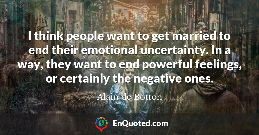 I think people want to get married to end their emotional uncertainty. In a way, they want to end powerful feelings, or certainly the negative ones.