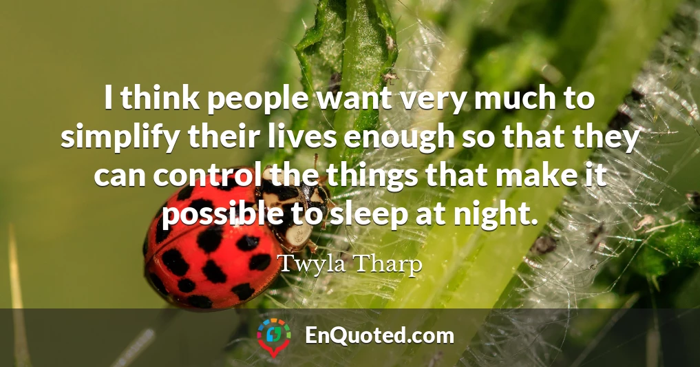 I think people want very much to simplify their lives enough so that they can control the things that make it possible to sleep at night.