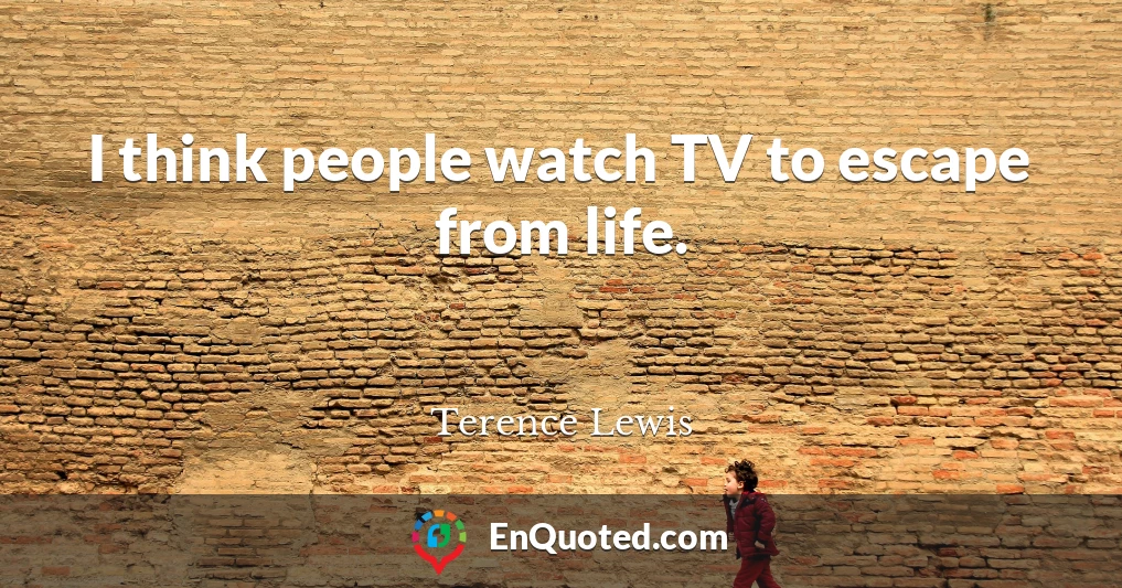 I think people watch TV to escape from life.