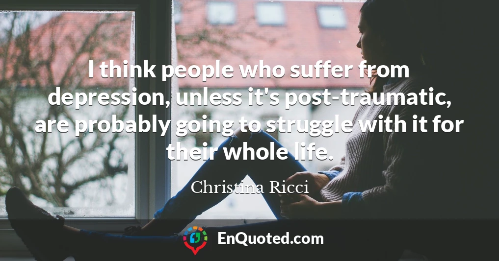 I think people who suffer from depression, unless it's post-traumatic, are probably going to struggle with it for their whole life.
