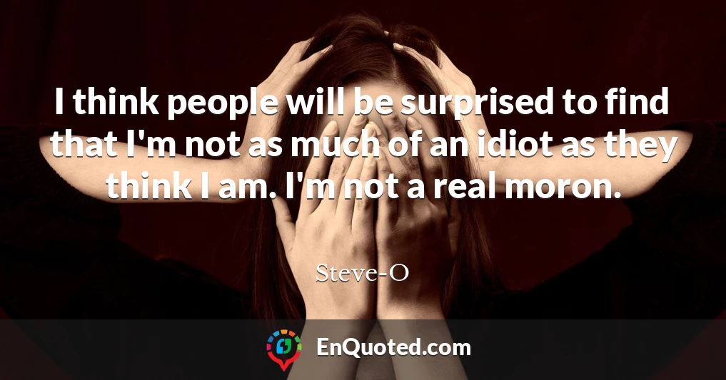 I think people will be surprised to find that I'm not as much of an idiot as they think I am. I'm not a real moron.