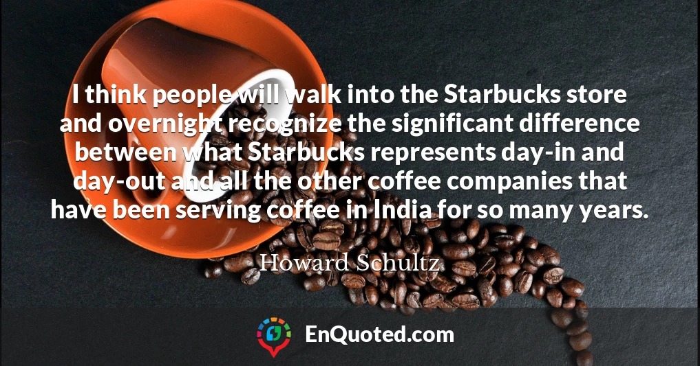 I think people will walk into the Starbucks store and overnight recognize the significant difference between what Starbucks represents day-in and day-out and all the other coffee companies that have been serving coffee in India for so many years.