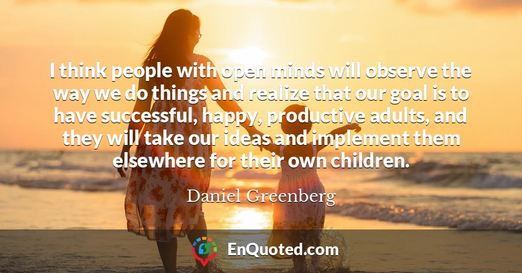 I think people with open minds will observe the way we do things and realize that our goal is to have successful, happy, productive adults, and they will take our ideas and implement them elsewhere for their own children.