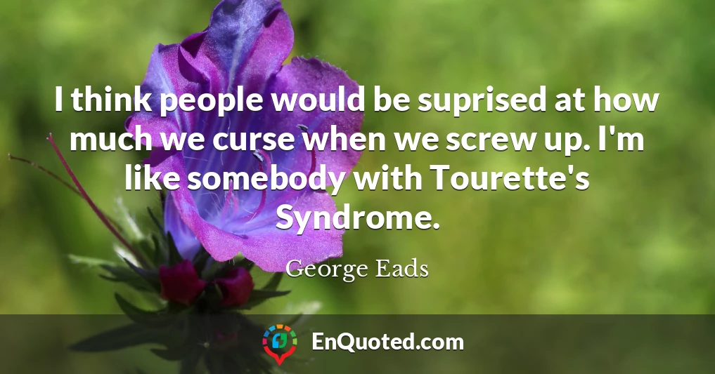 I think people would be suprised at how much we curse when we screw up. I'm like somebody with Tourette's Syndrome.