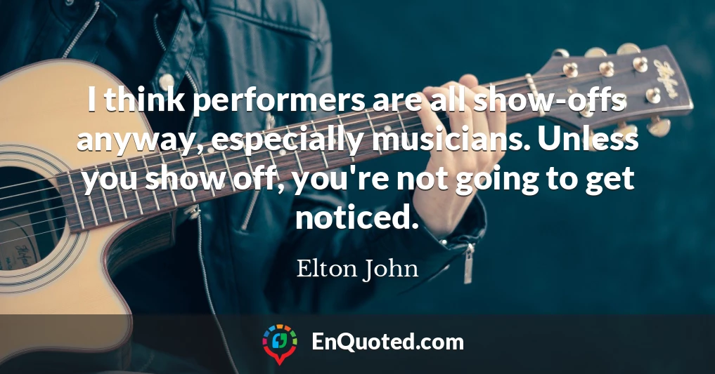 I think performers are all show-offs anyway, especially musicians. Unless you show off, you're not going to get noticed.