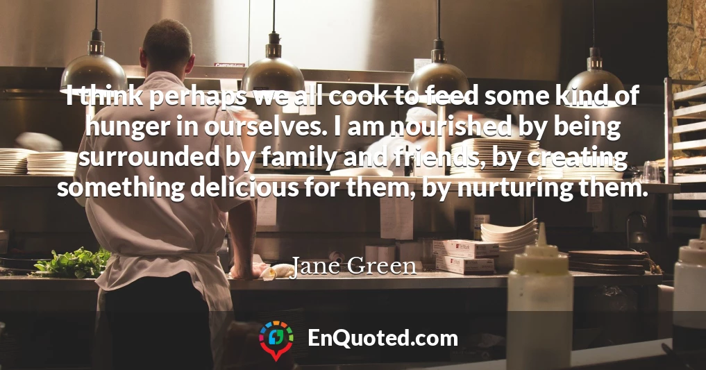 I think perhaps we all cook to feed some kind of hunger in ourselves. I am nourished by being surrounded by family and friends, by creating something delicious for them, by nurturing them.