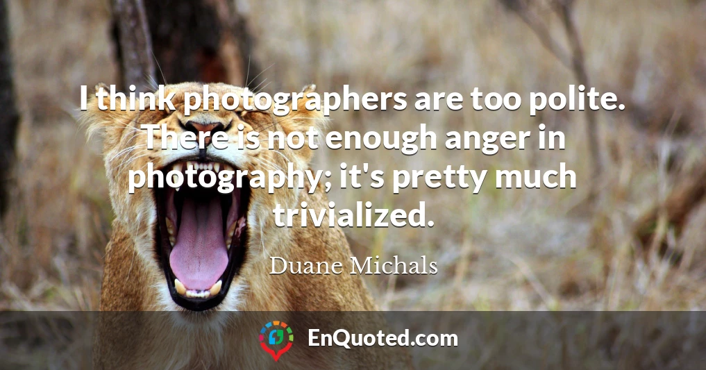 I think photographers are too polite. There is not enough anger in photography; it's pretty much trivialized.