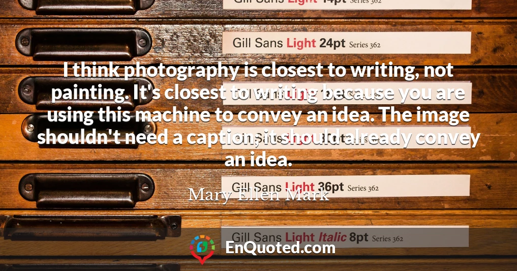 I think photography is closest to writing, not painting. It's closest to writing because you are using this machine to convey an idea. The image shouldn't need a caption; it should already convey an idea.