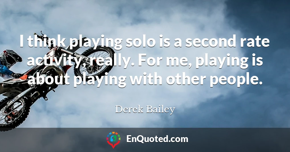 I think playing solo is a second rate activity, really. For me, playing is about playing with other people.