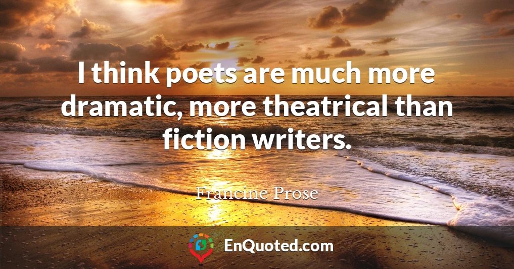 I think poets are much more dramatic, more theatrical than fiction writers.
