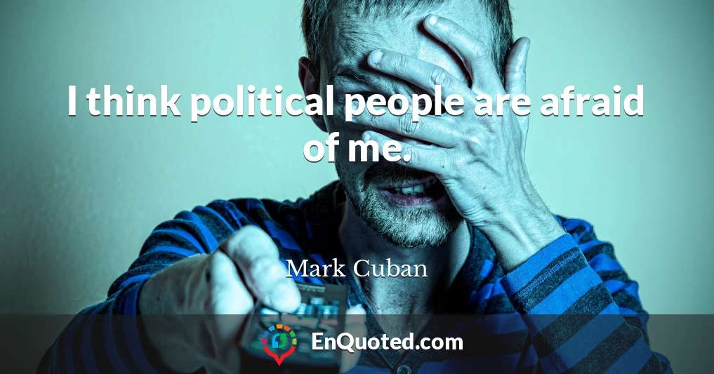 I think political people are afraid of me.