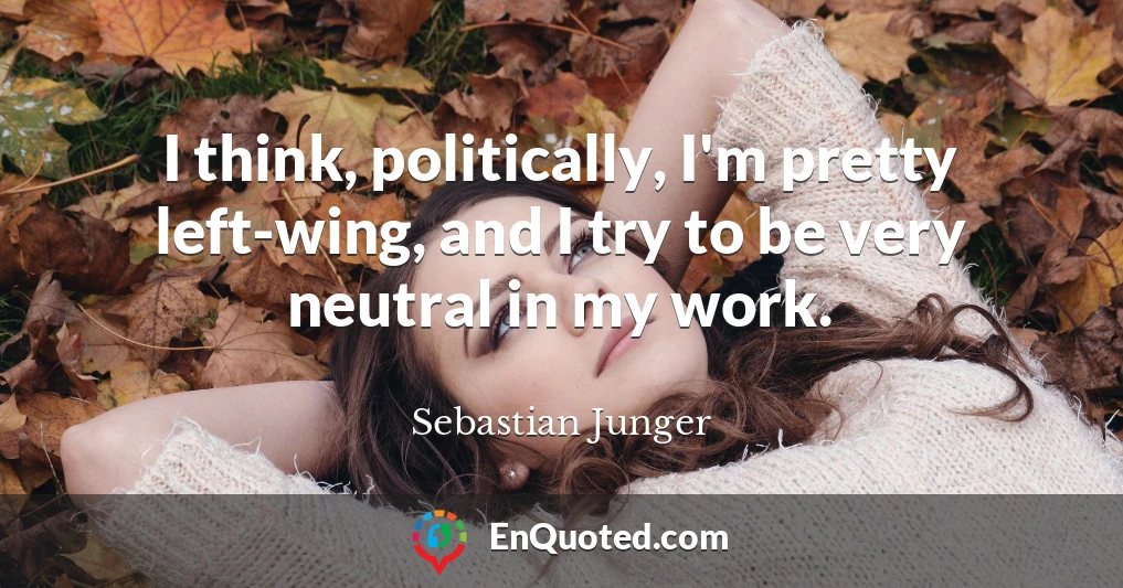 I think, politically, I'm pretty left-wing, and I try to be very neutral in my work.