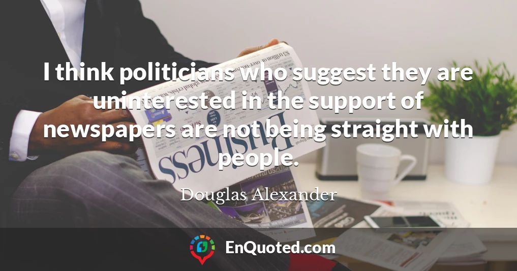 I think politicians who suggest they are uninterested in the support of newspapers are not being straight with people.