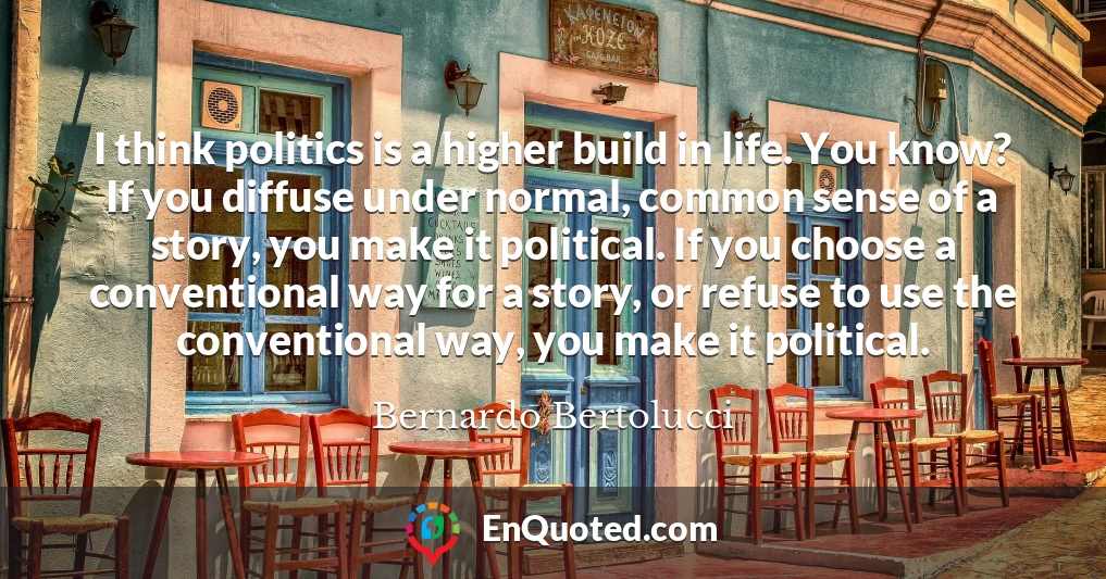 I think politics is a higher build in life. You know? If you diffuse under normal, common sense of a story, you make it political. If you choose a conventional way for a story, or refuse to use the conventional way, you make it political.