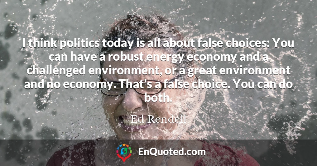 I think politics today is all about false choices: You can have a robust energy economy and a challenged environment, or a great environment and no economy. That's a false choice. You can do both.