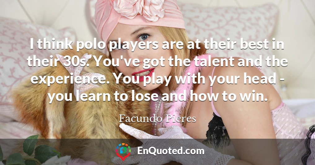 I think polo players are at their best in their 30s. You've got the talent and the experience. You play with your head - you learn to lose and how to win.