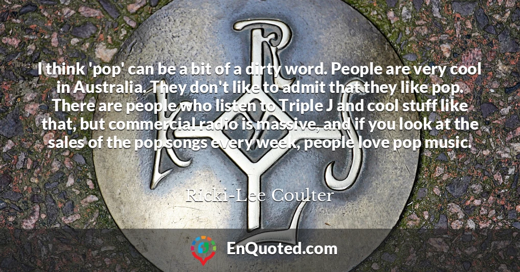 I think 'pop' can be a bit of a dirty word. People are very cool in Australia. They don't like to admit that they like pop. There are people who listen to Triple J and cool stuff like that, but commercial radio is massive, and if you look at the sales of the pop songs every week, people love pop music.