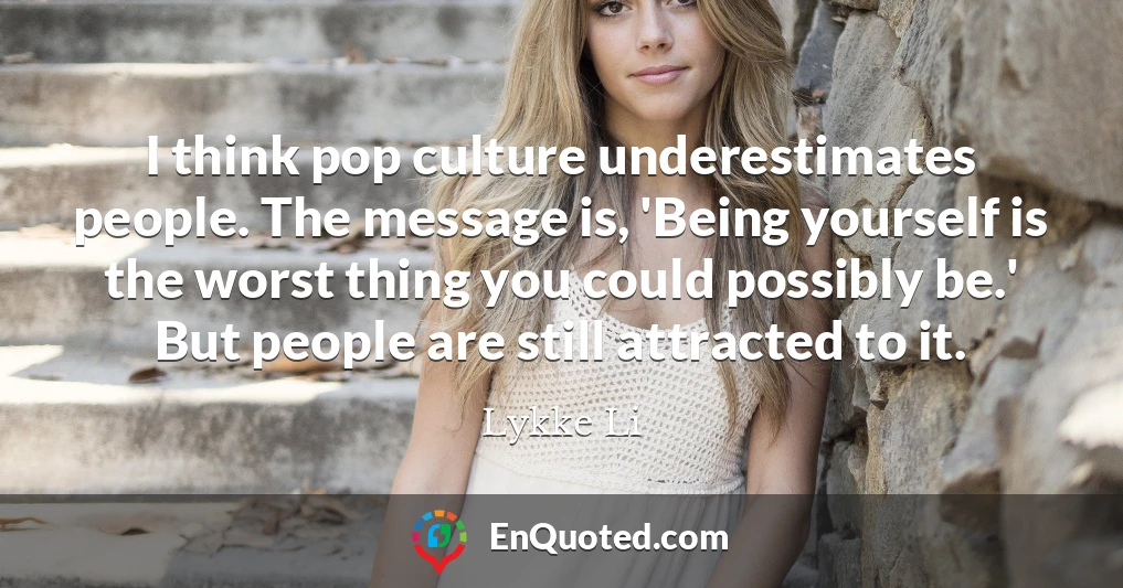 I think pop culture underestimates people. The message is, 'Being yourself is the worst thing you could possibly be.' But people are still attracted to it.