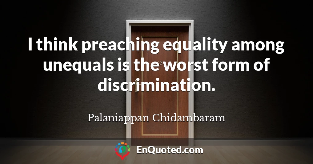 I think preaching equality among unequals is the worst form of discrimination.