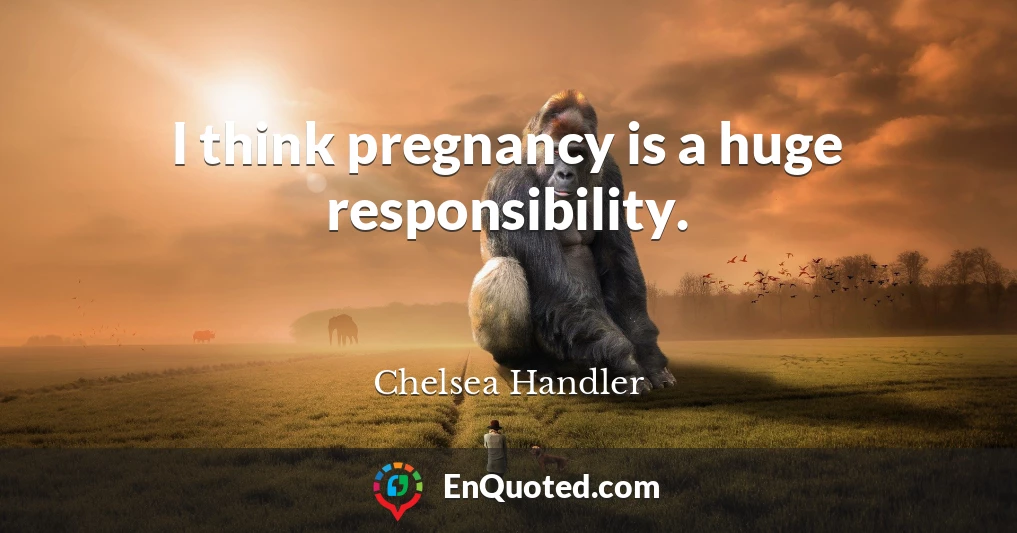I think pregnancy is a huge responsibility.