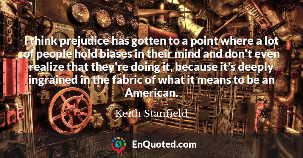 I think prejudice has gotten to a point where a lot of people hold biases in their mind and don't even realize that they're doing it, because it's deeply ingrained in the fabric of what it means to be an American.