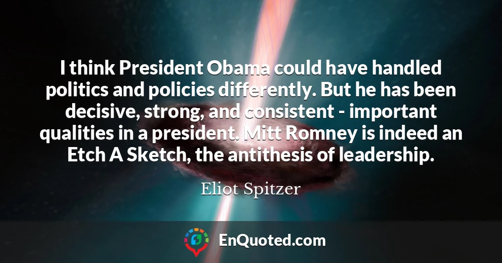 I think President Obama could have handled politics and policies differently. But he has been decisive, strong, and consistent - important qualities in a president. Mitt Romney is indeed an Etch A Sketch, the antithesis of leadership.