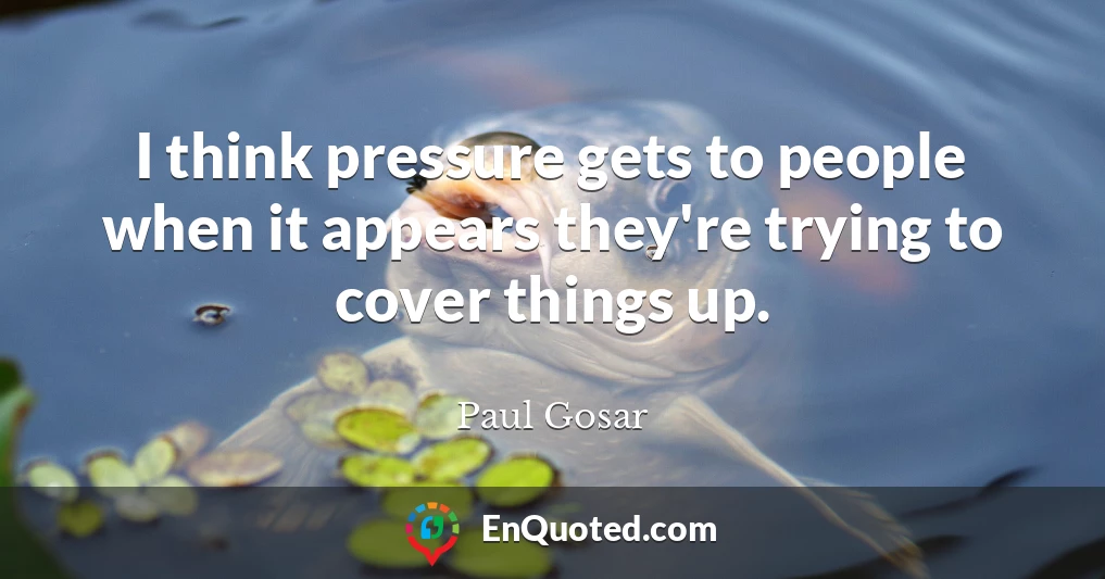 I think pressure gets to people when it appears they're trying to cover things up.