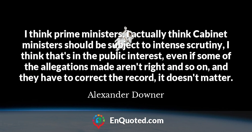 I think prime ministers, I actually think Cabinet ministers should be subject to intense scrutiny, I think that's in the public interest, even if some of the allegations made aren't right and so on, and they have to correct the record, it doesn't matter.