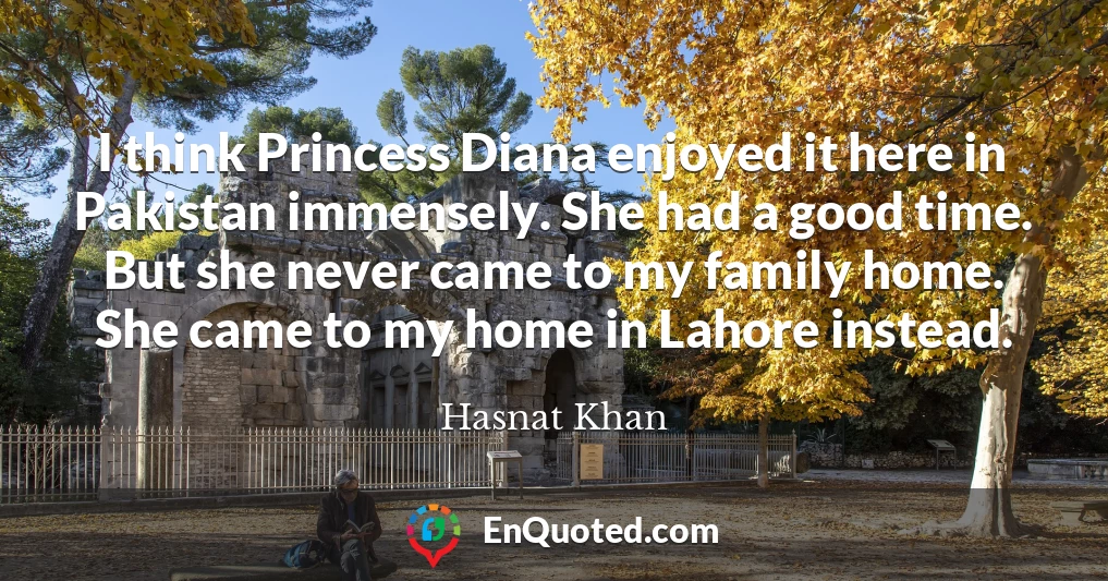 I think Princess Diana enjoyed it here in Pakistan immensely. She had a good time. But she never came to my family home. She came to my home in Lahore instead.