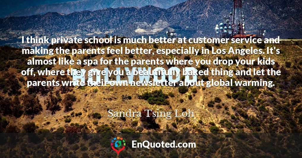 I think private school is much better at customer service and making the parents feel better, especially in Los Angeles. It's almost like a spa for the parents where you drop your kids off, where they give you a beautifully baked thing and let the parents write their own newsletter about global warming.
