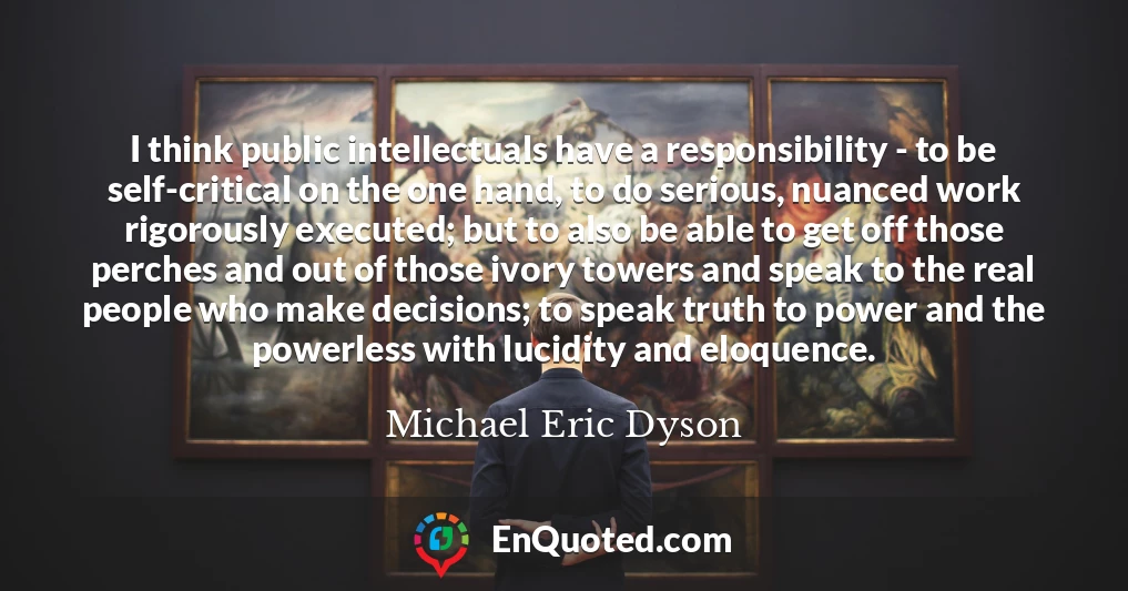 I think public intellectuals have a responsibility - to be self-critical on the one hand, to do serious, nuanced work rigorously executed; but to also be able to get off those perches and out of those ivory towers and speak to the real people who make decisions; to speak truth to power and the powerless with lucidity and eloquence.