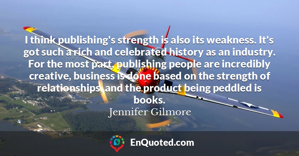 I think publishing's strength is also its weakness. It's got such a rich and celebrated history as an industry. For the most part, publishing people are incredibly creative, business is done based on the strength of relationships, and the product being peddled is books.