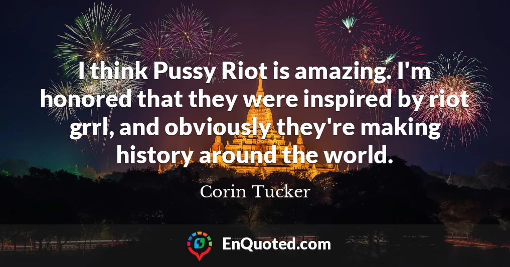 I think Pussy Riot is amazing. I'm honored that they were inspired by riot grrl, and obviously they're making history around the world.